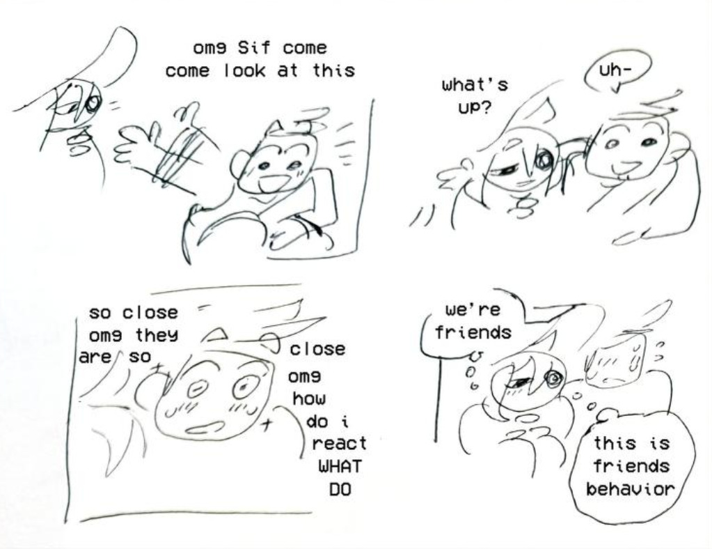 A scribbled/doodled comic of Siffrin and Isabeau. In the first panel, Isabeau is waving Siffrin over with a big smile, saying, 'OMG Sif come look at this!' Siffrin sits right next to Isabeau, shoulder-to-shoulder with a calm smile, and asks, 'What's up?' Isabeau says, 'Uh-', which transitions to the next panel, that shows him sweating and blushing. He's thinking, 'So close OMG they are so close OMG how do i react WHAT DO?' The final panel shows Isabeau sweating, blushing and panicking in silence, while Siffrin remains sat next to him, also blushing but significantly calmer. Siffrin is thinking, 'We're friends. This is friends behavior.'