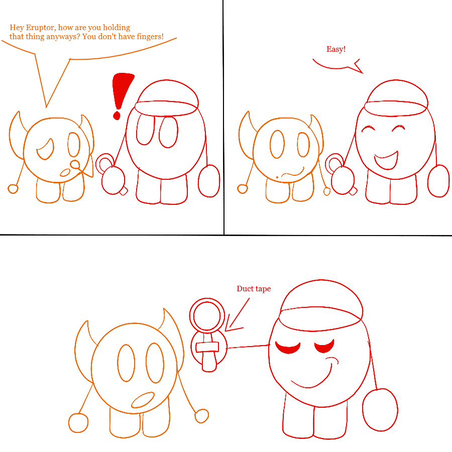 A three-panel comic done in a stick figure-like style. In the first panel, Trigger Happy asks Eruptor, who is holding a microscope in his round, fingerless hand, Hey Eruptor, how are you holding that thing anyways? You don't have fingers! In the next two panels, Eruptor cheerfully replies Easy! and then holds out his hand, showing that the microscope is taped there with duct tape.