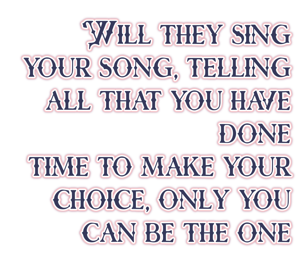 Will they sing your song, telling all that you have done? Time to make your choice, only you can be the one.