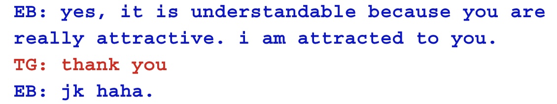 EB: yes, it is understandable because you are really attractive. i am attracted to you.
TG: thank you
EB: jk haha. EB: yes, it is understandable because you are really attractive. i am attracted to you.
TG: thank you
EB: jk haha.