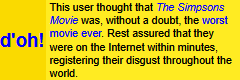 This user thought that The Simpsons Movie was, without a doubt, the worst movie ever. Rest assured that they were on the Internet within minutes, registering their disgust throughout the world.