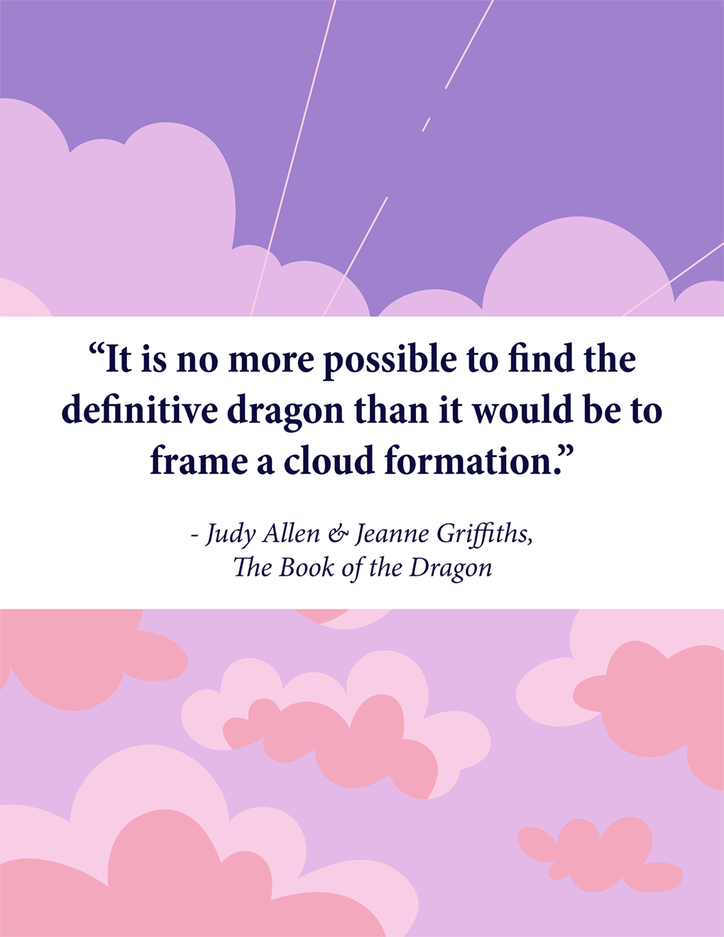 “It is no more possible to find the definitive dragon than it would be to frame a cloud formation.” - Judy Allen & Jeanne Griffiths, The Book of the Dragon