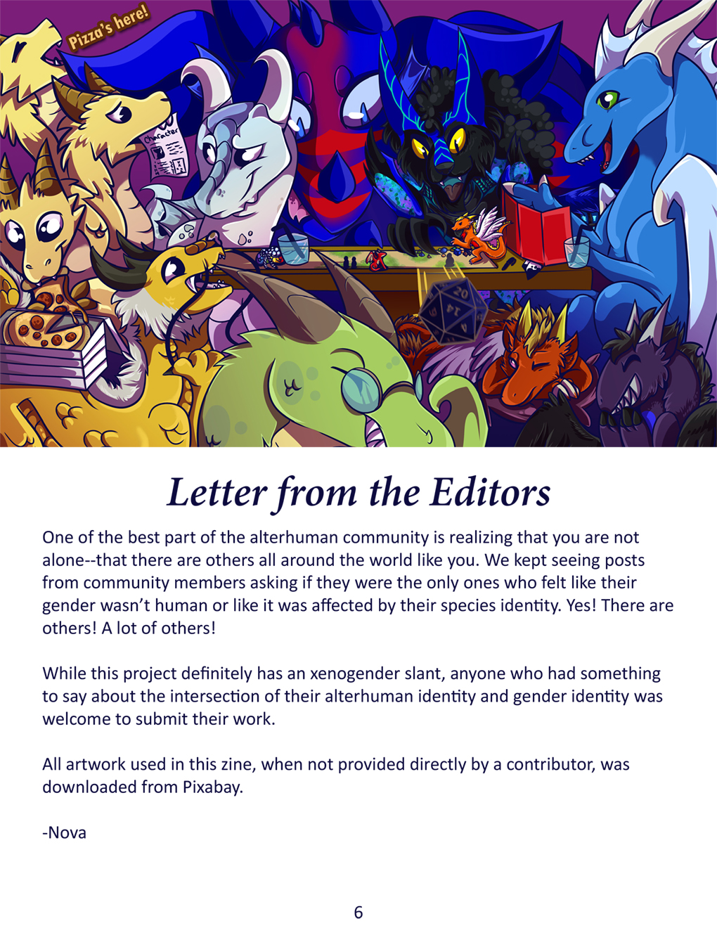 Letter from the Editors. A group of dragon friends sitting around a table together playing a ttrpg. Rani is the DM. Xylanth and Akumu are snickering as Daski launches a large foam dice at them from across the table. Beast is trying to sleep under the table. Ryuu is in their fae form acting as the mini for the boss fight on the map. Tanix is carefully reaching around the other dragons at the table to move a mini forward. Page is walking in with a stack of pizza boxes. Dino is helping one head of the hydra Nova with a character sheet while Nova's other heads steal a slice of pepperoni pizza and announce, "Pizza's here!"