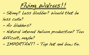 *Flying Walrus!!*/ - Skinny? Less blubber? Would that be less cute?/ - Air bladders?/ - Natural internal helium production? Too difficult, maybe?/ - IMPORTANT! - Top hat and bow tie.