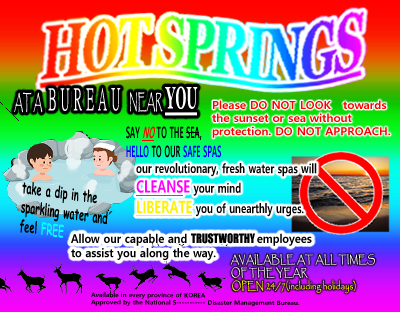 A rainbow flyer advertising a hot springs, it reads "HOT SPRINGS, AT A BUREAU NEAR YOU. Please DO NOT LOOK towards the sunset or sea without protection. DO NOT APPROACH. SAY NO TO THE SEA, HELLOW TO OUR SAFE SPAS. take a dip in the sparkling water and feel FREE. Our revolutionary, fresh water spas will CLEANSE your mind LIBERATE you of unearthly urges. Allow our capable and TRUSTOWRTHY employees to assist you along the way. AVAILABLE AT ALL TIMES OF THE YEAR OPEN 24/7 (including holidays) Available in ever province of KOREA Approved by the National S------------- Disaster Management Bureau."