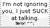 I'm not ignoring you, I just SUCK at talking. Sorry! ^^;