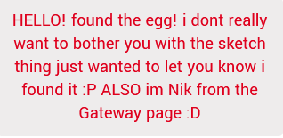 HELLO! found the egg! i dont really want to bother you with the sketch thing just wanted to let you know i found it :P ALSO im Nik from the Gateway page :D