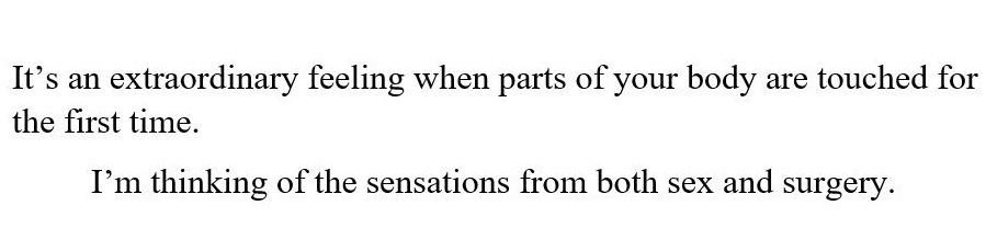It's an extraordinary feeling when parts of your body are touched for the first time. I'm thinking of the sensations from both sex and surgery.