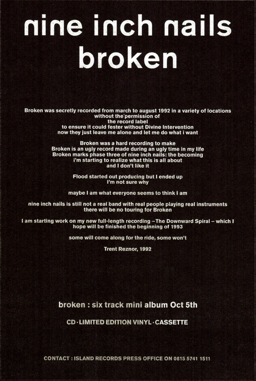 message from Trent Reznor featured in the CD/vinyl releases of the Broken EP reading:
Broken was secretly recorded from march to august 1992 in a variety of locations without the permission of the record label to ensure it could fester without Divine intervention now They just leave me alone and let me do what I want
Broken was a hard recording to make Broken is an ugly record made during an ugly time in my life Broken marks phase three of nine inch nails: the becoming I am starting to realize what this is all about and I don't like it
Flood starting out producing but I ended up I'm not sure why
maybe I am what everybody seems to think I am
nine inch nails is still not a real band with real people playing real instruments there will be no touring for Broken
I am starting work on my new full-length recording - The Downward Spiral - which I hope will be finished the beginning of 1993
some will come along for the ride, some won't
Trent Reznor, 1992