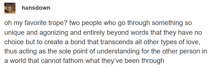 Tumblr text screenshot from user Hansdown: oh my favorite trope? two people who go through something so unique and agonizing and entirely beyond words that they have no choice but to create a bond that transcends all other types of love, thus acting as the sole point of understanding for the other person in a world that cannot fathom what they've been though