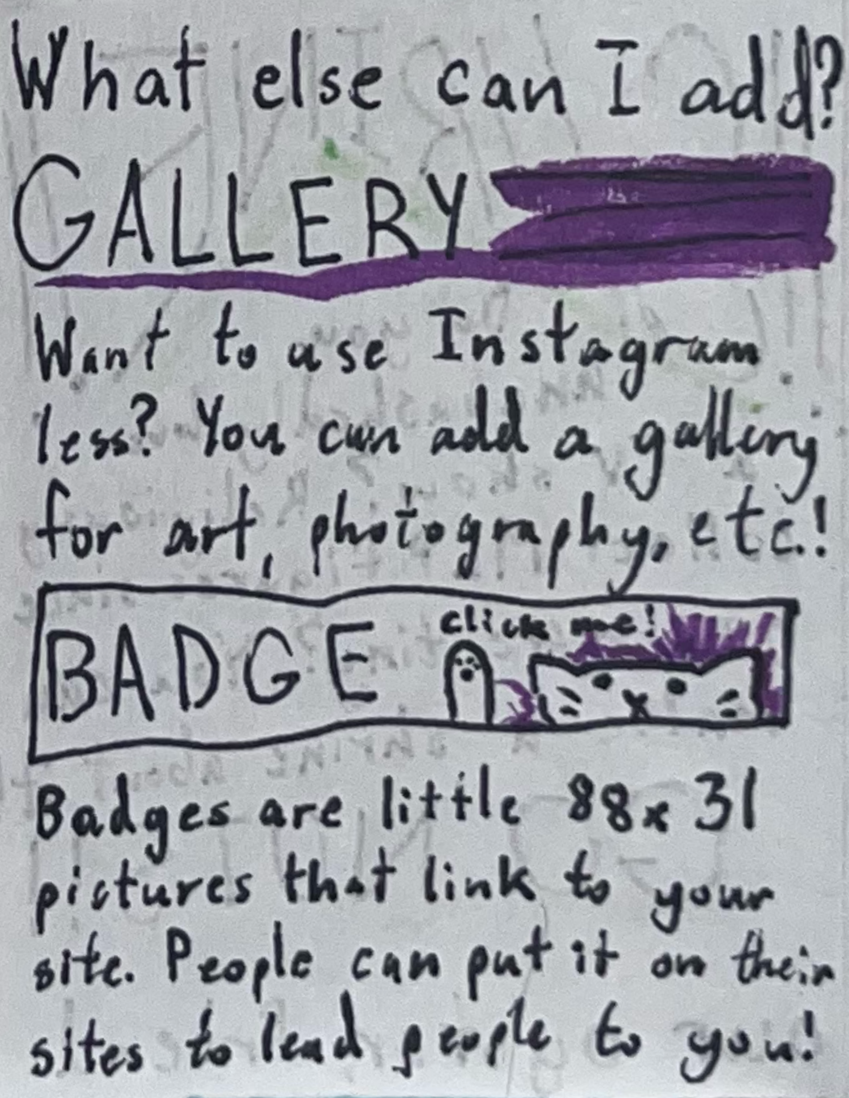 What else can I add? Gallery! Want to use Instagram less? You can add a gallery for art, photography, etc.! Badge! Badges are little 88 by 31 pictures that link to your site. People can put it on their sites to lead people to you!