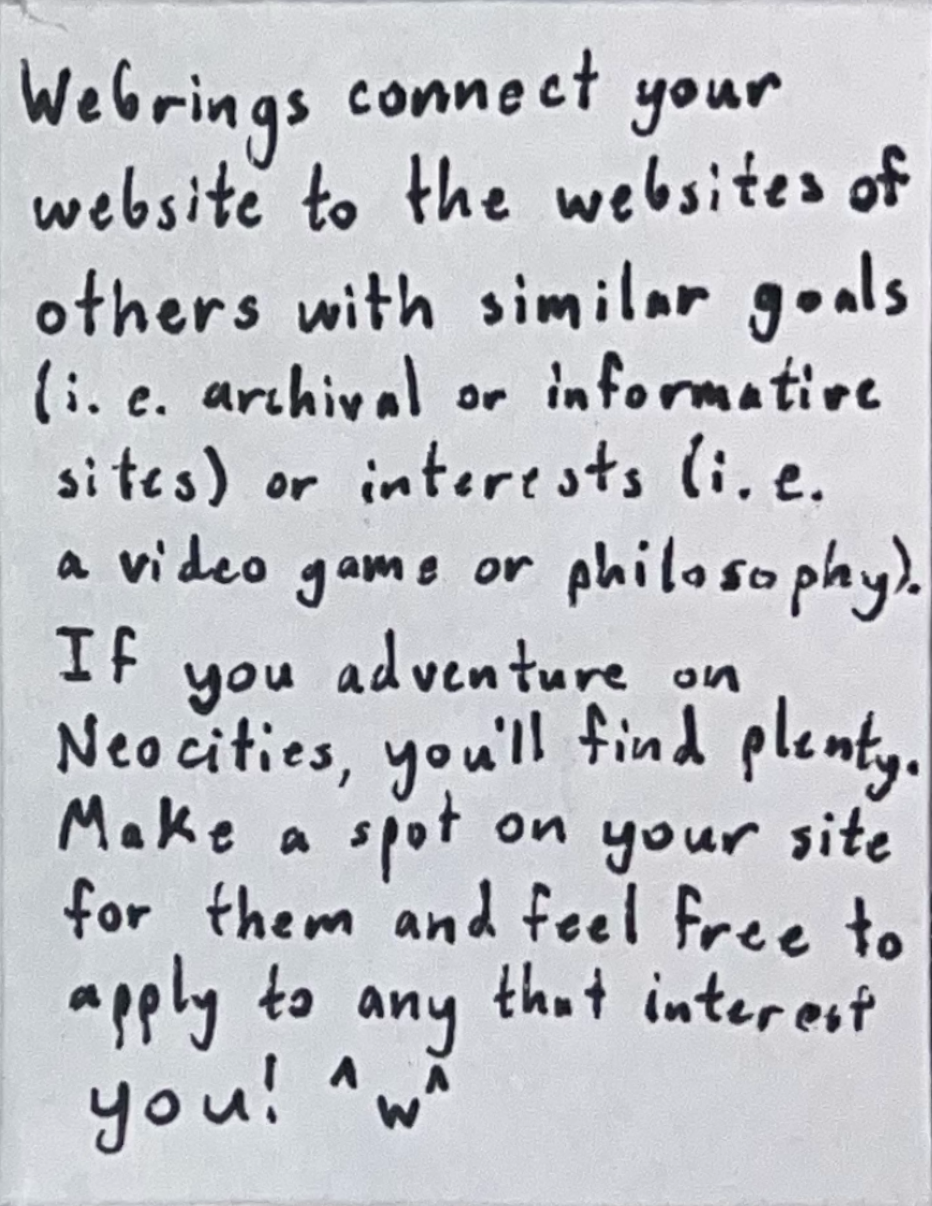 Webrings connect your website to the websites of others with similar goals (i. e. archival or informative sites), or interests (i. e. a video game or philosophy). If you adventure on Neocities, you'll find plenty. Make a spot on your site for them and feel free to apply to any that interest you!