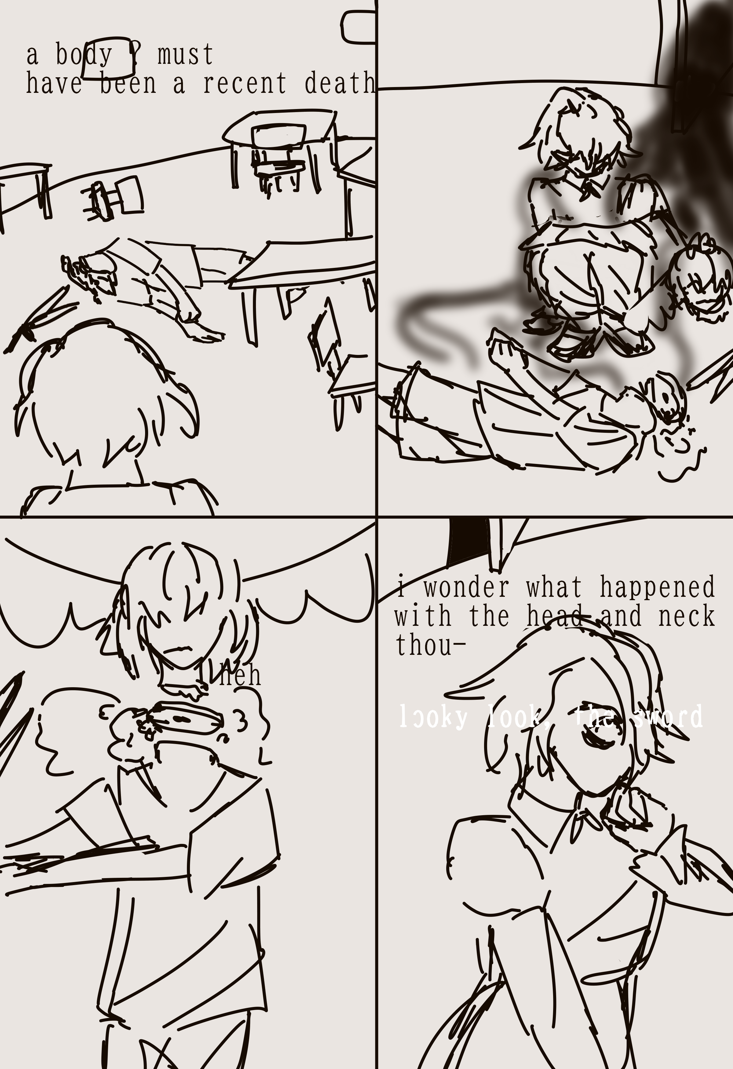 4 panel comic. a character comes into a room with a headless body. they set a severed head with wings in place of where the bodys head would have been and laugh. they then wonder out loud about what happened to cause the neck to be sliced in two places, then another voice interupts them to ask them to look at a sword