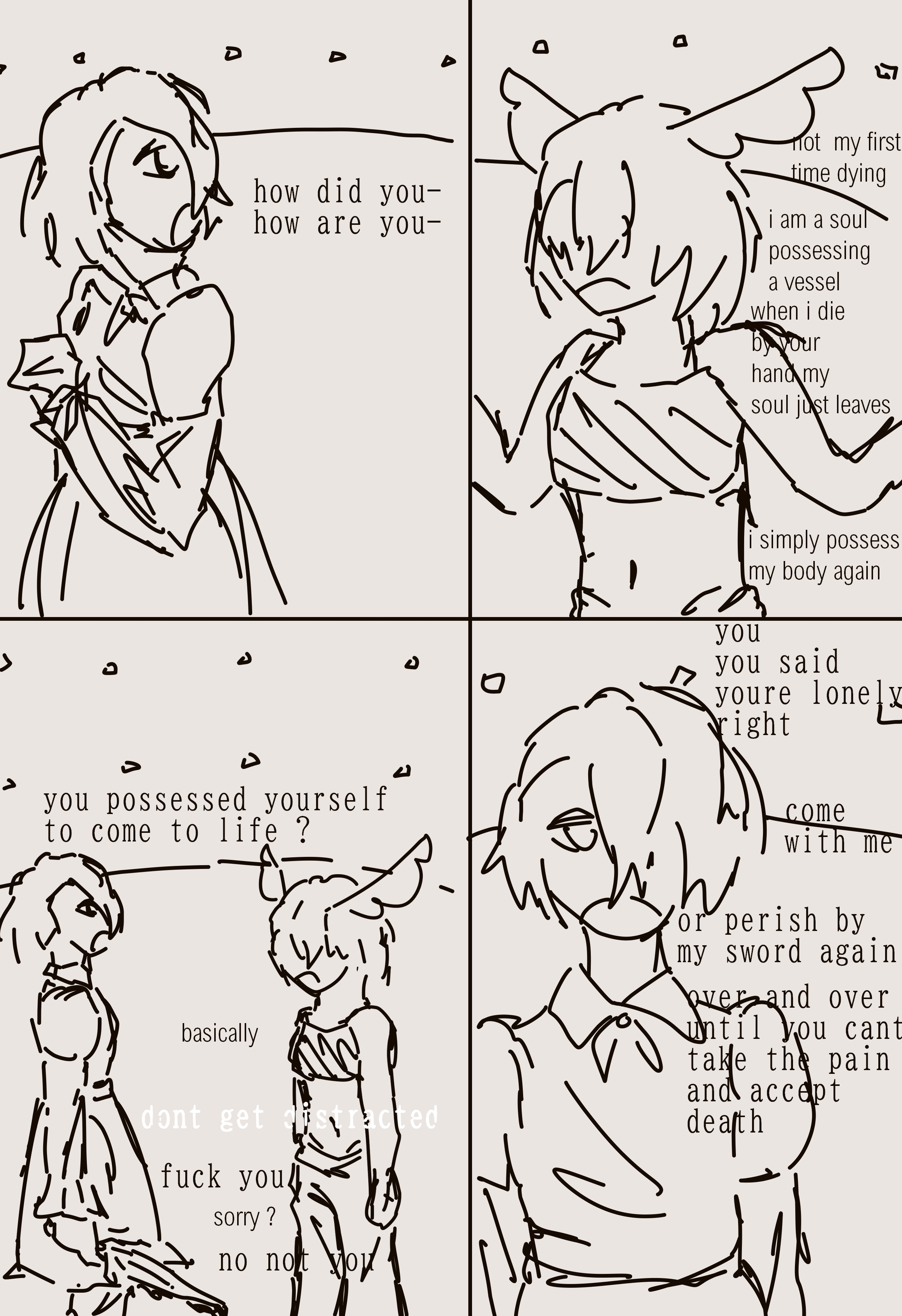 4 panels. the first character and the new character talk. 'how did you- how are you-' 'not  my first time dying. i am a soul possessing a vessel. when i die by your hand my soul just leaves. i simply possess my body again' 'you possessed yourself to come to life ?' 'basically'. a different voice, one belonging to the second character, interupts: 'dont get distracted'. the first character tells it to shut up, and then tells the new character they werent talking to them after they apologised. the first character speaks in the last panel 'you you said youre lonely right, come with me, or perish by my sword again, over and over until you cant take the pain and accept death'