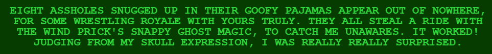 EIGHT ASSHOLES SNUGGED UP IN THEIR GOOFY PAJAMAS APPEAR OUT OF NOWHERE, FOR SOME WRESTLING ROYALE WITH YOURS TRULY. THEY ALL STEAL A RIDE WITH THE WIND PRICK'S SNAPPY GHOST MAGIC, TO CATCH ME UNAWARES. IT WORKED! JUDGING FROM MY SKULL EXPRESSION, I WAS REALLY REALLY SURPRISED.
