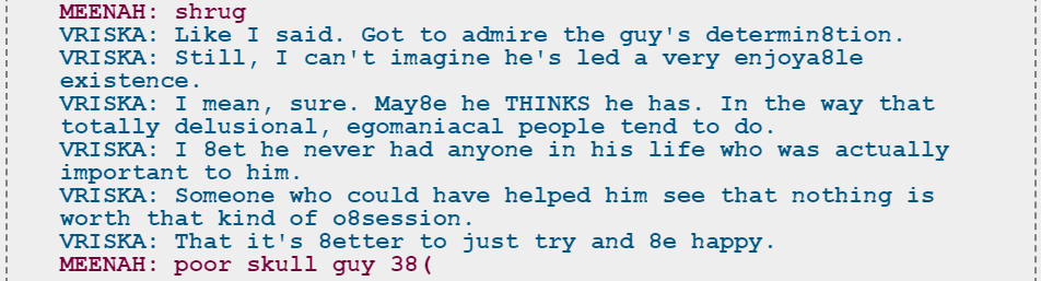Snippet of a Dialoglog. Meenah shrugs. Vriska says, "Like I said. Got to admire the guy's determination. Still, I can't imagine he's led a very enjoyable existence. I mean, sure. Maybe he THINKS he has. In the way that totally delusional, egomaniacal people tend to do. I bet he never had anyone in his life who was actually important to him. Someone who could have helped him see that nothing is worth that kind of obsession. That it's better to just try and be happy." Meenah replies, "poor skull guy" and frowns