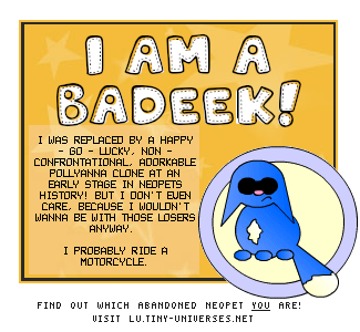 I am Badeek! I was replaced by a happy-go-lucky, non-confrontational, adorkable pollyanna clone at an early stage in Neopets history! but i don't even care because I wouldn't wanna be with those losers anyways. I probably ride a motorcycle