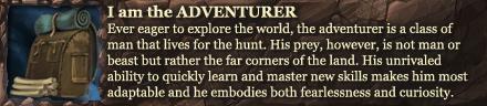 I am the ADVENTURER.
Ever eager to explore the world, the aventurer is a class of man that lives for the hunt, His prey however, is not man or beast but rather the far corners of this land. His unrivaled ability to quickly learn and master new skills makes him most adaptable and he embodies both fearlessness and curiousity