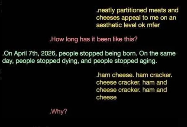A screenshot of a conversation between Juice, 9, and 10. Juice: " neatly partitioned meats and cheeses appeal to me on an aesthetic level ok mfer." Nine: "How long has it been like this?"  Ten: "On April 6th, 2026, people stopped being born. On the same day, people stopped dying, and people stopped aging." Juice: "Ham cheese. Ham cracker. Cheese cracker. Ham and cheese cracker. Ham and cheese." Nine: "Why? "