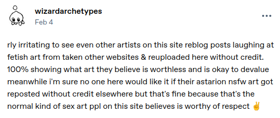 tumblr post by user wizardarchetypes; it reads 'rly irritating to see even other artists on this site reblog posts laughing at fetish art from taken other websites & reuploaded here without credit. 100% showing what art they believe is worthless and is okay to devalue meanwhile i'm sure no one here would like it if their astarion nsfw art got reposted without credit elsewhere but that's fine because that's the normal kind of sex art ppl on this site believes is worthy of respect ✌️'