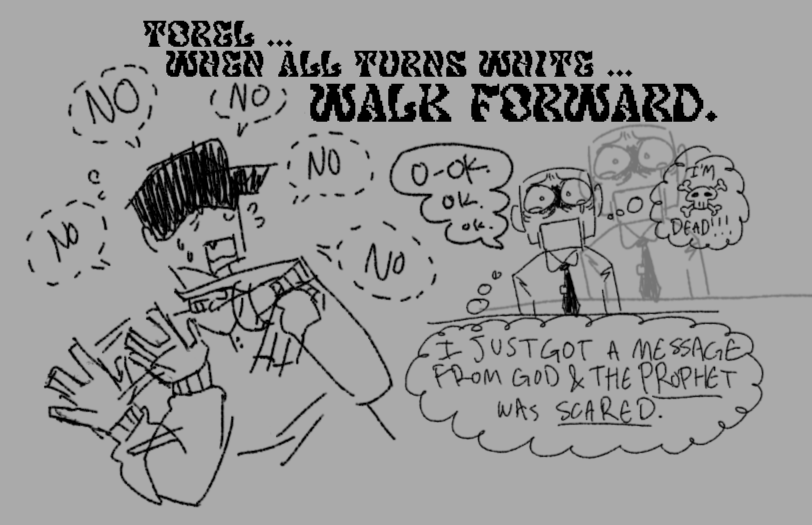 fanart for the game off. it is an uncoloured sketch comic. the first panel shows batter wildly shaking their head and nervously gesturing their hands around. they are whispering the word no over and over. overtop both panels is the text, in an odd font, saying, torel ... when all turns white ... walk forward. the second panel shows an elsen at a desk. their face is terrified and they have tears in their eyes. they say ok a couple times. in a thought bubble, they think, i just got a message from god and the prophet was scared! in another thought bubble is a skull and cross-bones, labeled, i'm dead!