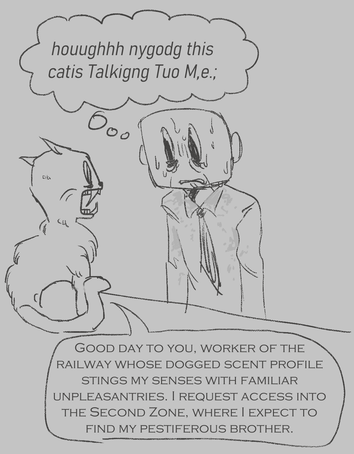 fanart for the game off. it is a colourless sketch. judge, a cat, sits on a desk in front of an elsen. judge says, good day to you, worker of the railway whose dogged scent profile stings my sense with familiar unpleasantries. i request access into the second zone, where i expect to find my pestiferous brother. the elsen that judge is talking to is sweating profusely and is thinking to themself, very fearfully, oh my god this cat is talking to me. the thought bubble is spelled very poorly.