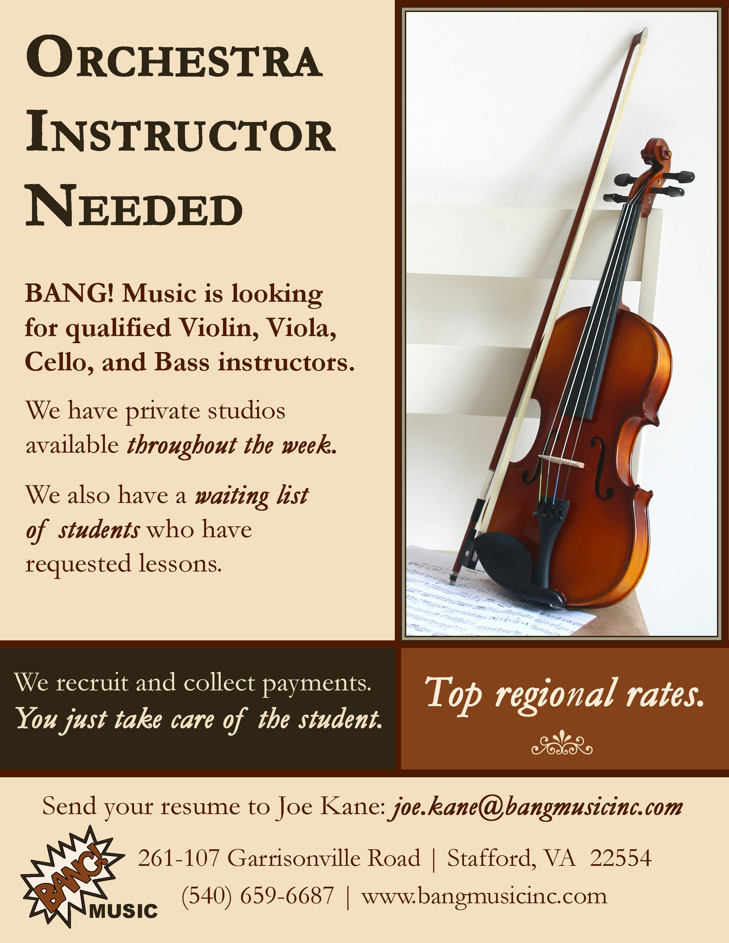Orchestra Instructor Needed: BANG! Music is looking for qualified Violin, Viola, Cello, and Bass instructors. We have private studios available throughout the week. We also have a waiting list of students who have requested lessons. We recruit and collect payments. You just take care of the student. Top regional rates. Send your resume to Joe Kane: joe.kane@bangmusicinc.com. BANG! Music, 261-107 Garrisonville Road | Stafford, VA 22554 | (540) 659-6687 | www.bangmusicinc.com