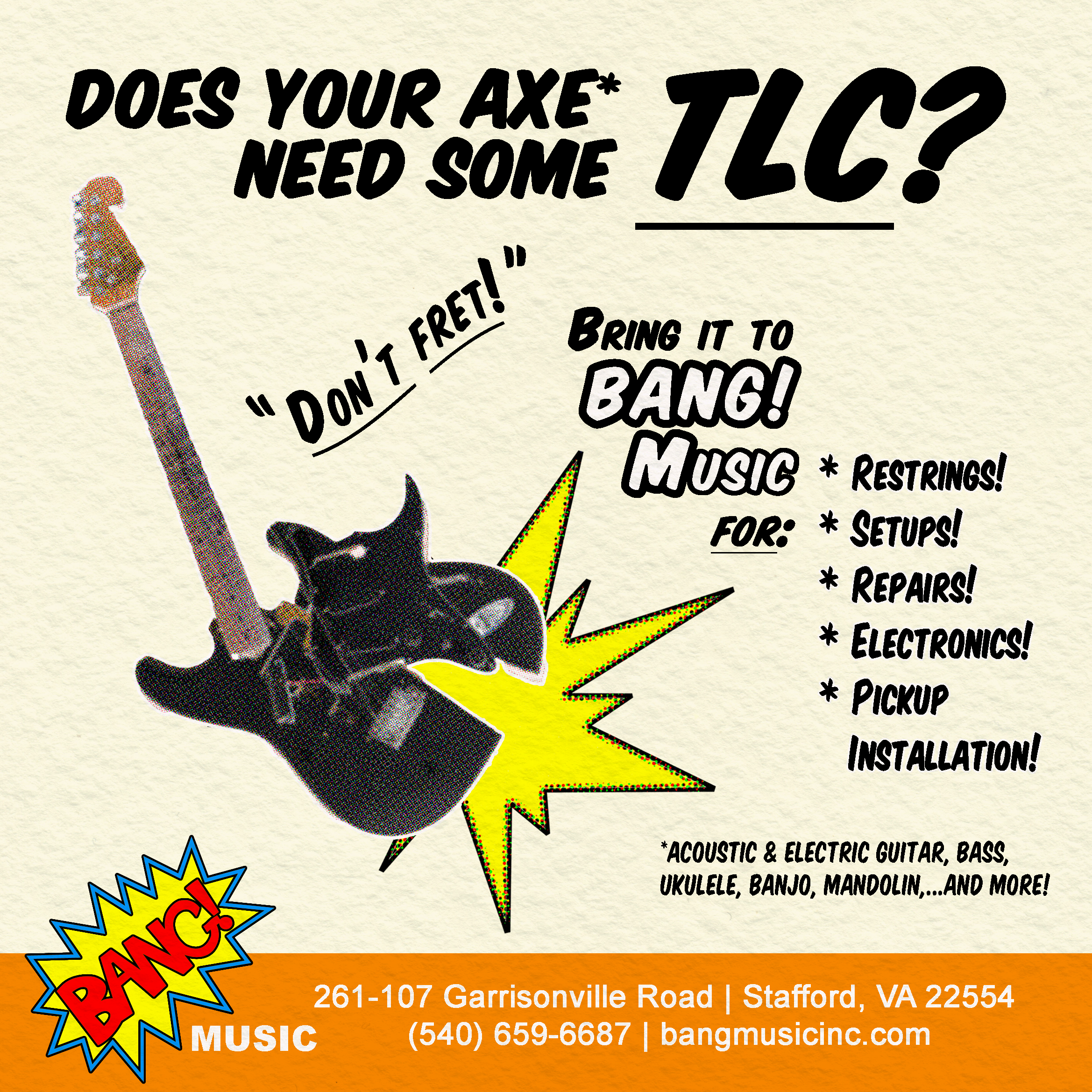 Does your axe* need some TLC? "Don't Fret!" 
Bring it to BANG! Music for: restrings! setups! repairs! electronics! pickup installation!
* Acoustic & electric guitar, bass, ukulele, banjo, mandolin, and more!

BANG! Music
261-107 Garrisonville Road, Stafford, VA 22554
(540) 659-6687
bangmusicinc.com
